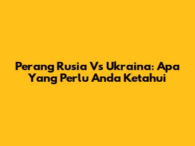 Perang Rusia Vs Ukraina: Apa Yang Perlu Anda Ketahui