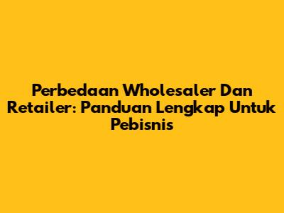 Perbedaan Wholesaler Dan Retailer: Panduan Lengkap Untuk Pebisnis