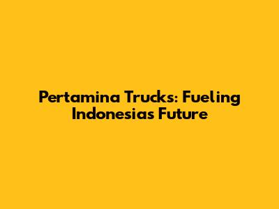 Pertamina Trucks: Fueling Indonesia's Future