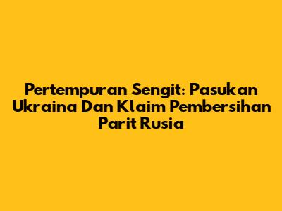 Pertempuran Sengit: Pasukan Ukraina Dan Klaim Pembersihan Parit Rusia