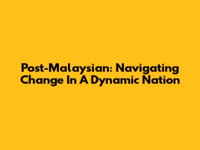 Post-Malaysian: Navigating Change In A Dynamic Nation