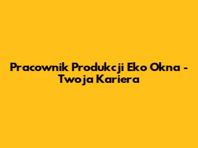Pracownik Produkcji Eko Okna - Twoja Kariera