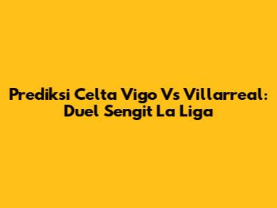 Prediksi Celta Vigo Vs Villarreal: Duel Sengit La Liga