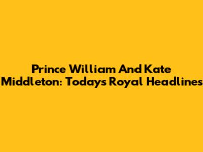Prince William And Kate Middleton: Today's Royal Headlines