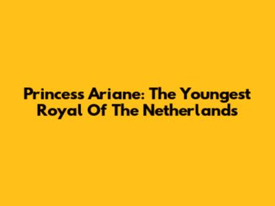 Princess Ariane: The Youngest Royal Of The Netherlands