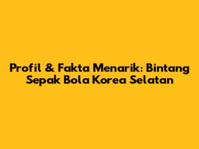Profil & Fakta Menarik: Bintang Sepak Bola Korea Selatan