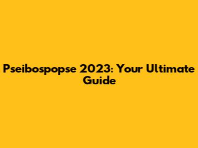 Pseibospopse 2023: Your Ultimate Guide