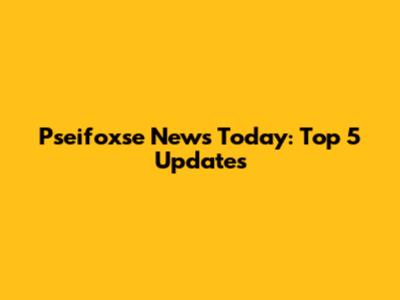 Pseifoxse News Today: Top 5 Updates