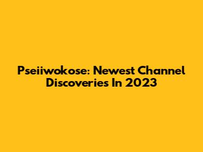 Pseiiwokose: Newest Channel Discoveries In 2023