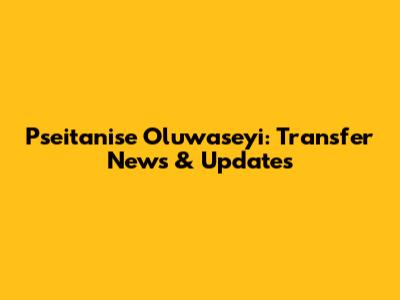 Pseitanise Oluwaseyi: Transfer News & Updates