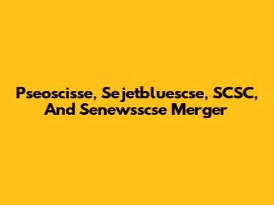 Pseoscisse, Sejetbluescse, SCSC, And Senewsscse Merger