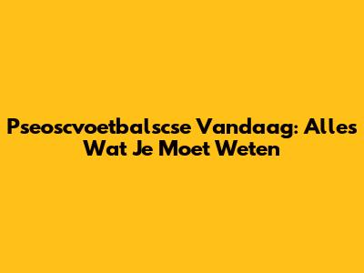 Pseoscvoetbalscse Vandaag: Alles Wat Je Moet Weten