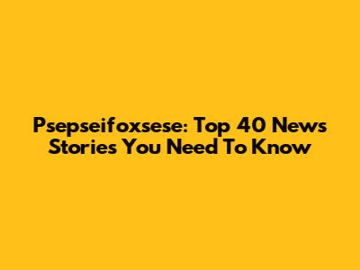 Psepseifoxsese: Top 40 News Stories You Need To Know