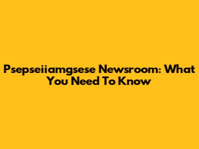 Psepseiiamgsese Newsroom: What You Need To Know