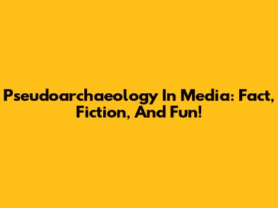 Pseudoarchaeology In Media: Fact, Fiction, And Fun!