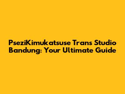 PseziKimukatsuse Trans Studio Bandung: Your Ultimate Guide