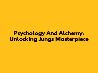 Psychology And Alchemy: Unlocking Jung's Masterpiece