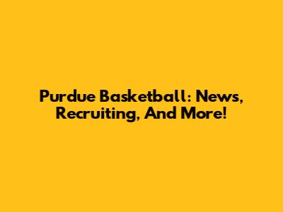 Purdue Basketball: News, Recruiting, And More!