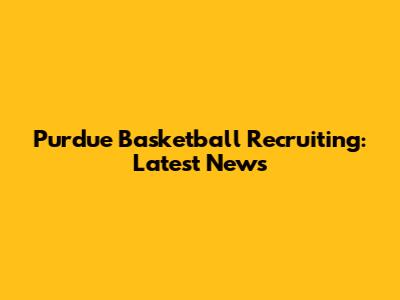 Purdue Basketball Recruiting: Latest News