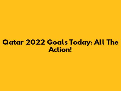 Qatar 2022 Goals Today: All The Action!