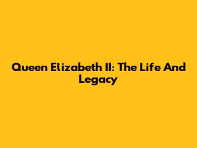 Queen Elizabeth II: The Life And Legacy