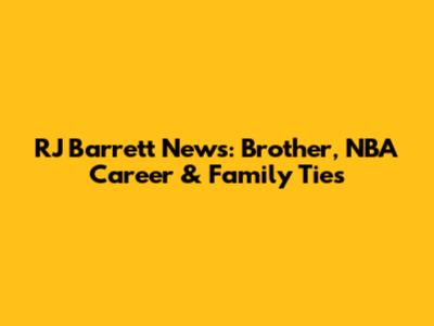 RJ Barrett News: Brother, NBA Career & Family Ties