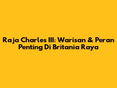 Raja Charles III: Warisan & Peran Penting Di Britania Raya