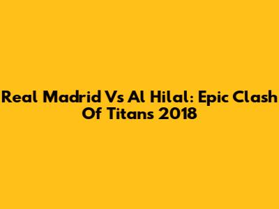 Real Madrid Vs Al Hilal: Epic Clash Of Titans 2018