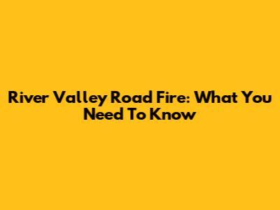 River Valley Road Fire: What You Need To Know