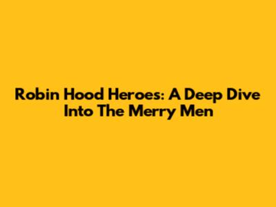 Robin Hood Heroes: A Deep Dive Into The Merry Men