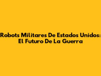 Robots Militares De Estados Unidos: El Futuro De La Guerra