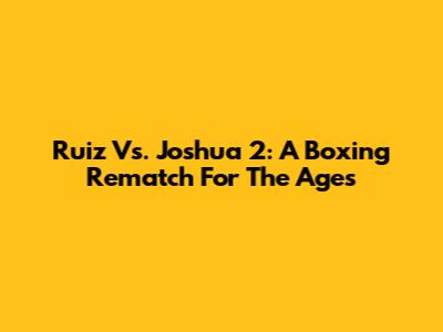 Ruiz Vs. Joshua 2: A Boxing Rematch For The Ages
