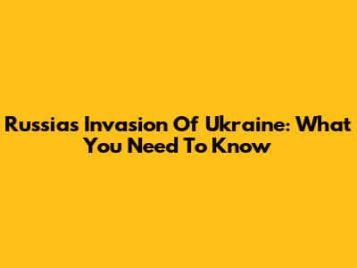 Russia's Invasion Of Ukraine: What You Need To Know