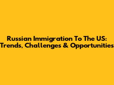 Russian Immigration To The US: Trends, Challenges & Opportunities