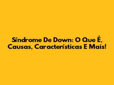 Síndrome De Down: O Que É, Causas, Características E Mais!