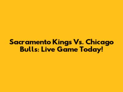 Sacramento Kings Vs. Chicago Bulls: Live Game Today!