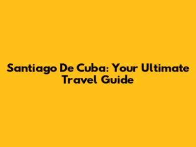 Santiago De Cuba: Your Ultimate Travel Guide