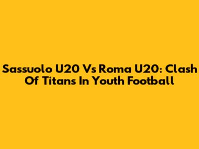 Sassuolo U20 Vs Roma U20: Clash Of Titans In Youth Football