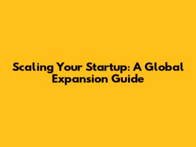 Scaling Your Startup: A Global Expansion Guide