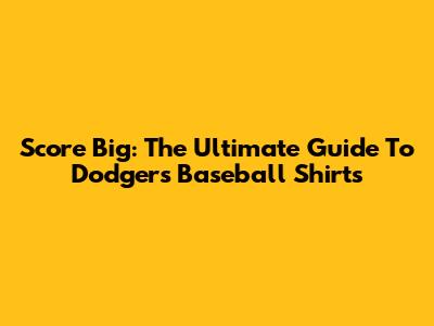 Score Big: The Ultimate Guide To Dodgers Baseball Shirts