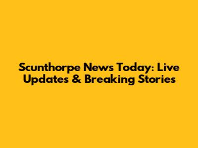 Scunthorpe News Today: Live Updates & Breaking Stories