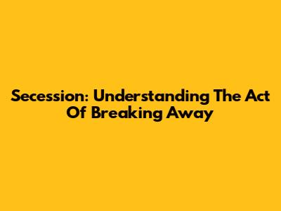 Secession: Understanding The Act Of Breaking Away