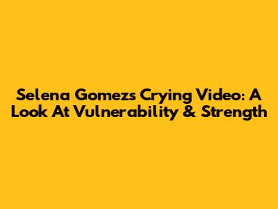 Selena Gomez's Crying Video: A Look At Vulnerability & Strength