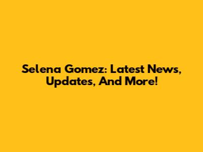Selena Gomez: Latest News, Updates, And More!