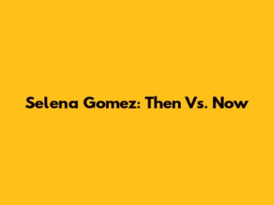 Selena Gomez: Then Vs. Now