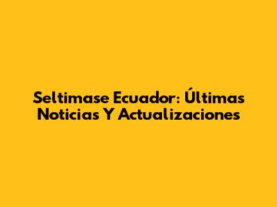 Seltimase Ecuador: Últimas Noticias Y Actualizaciones