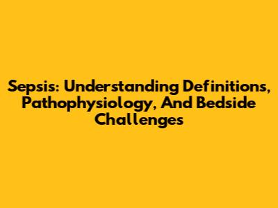 Sepsis: Understanding Definitions, Pathophysiology, And Bedside Challenges