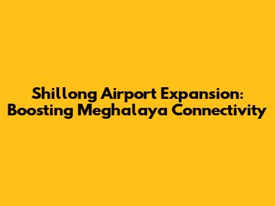 Shillong Airport Expansion: Boosting Meghalaya Connectivity