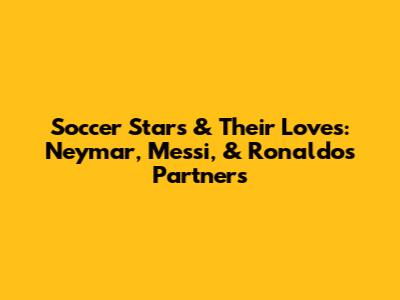 Soccer Stars & Their Loves: Neymar, Messi, & Ronaldo's Partners