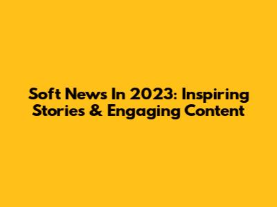 Soft News In 2023: Inspiring Stories & Engaging Content